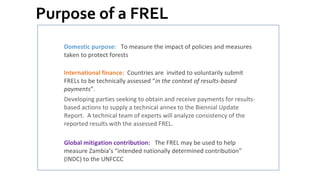 Purpose of a FREL
Domestic purpose: To measure the impact of policies and measures
taken to protect forests
International finance: Countries are invited to voluntarily submit
FRELs to be technically assessed “in the context of results-based
payments”.
Developing parties seeking to obtain and receive payments for results-
based actions to supply a technical annex to the Biennial Update
Report. A technical team of experts will analyze consistency of the
reported results with the assessed FREL.
Global mitigation contribution: The FREL may be used to help
measure Zambia’s “intended nationally determined contribution”
(INDC) to the UNFCCC
 