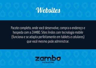 Pacote completo, onde você desenvolve, compra o endereço e
hospeda com a ZAMBO. Sites lindos com tecnologia mobile
(funciona e se adapta perfeitamente em tablets e celulares)
que você mesmo pode administrar.
We ite
Arte Visual & Web
 