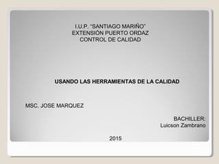USANDO LAS HERRAMIENTAS DE LA CALIDAD
I.U.P. “SANTIAGO MARIÑO”
EXTENSIÓN PUERTO ORDAZ
CONTROL DE CALIDAD
MSC. JOSE MARQUEZ
BACHILLER:
Luicson Zambrano
2015
 