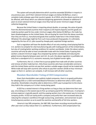 The system will annually determine which countries exceeded $8 billion in imports in
any previous year, and if their national minimum wages are below $4.00/hour, enact a
complete trade embargo upon that country’s goods. As of 2014, only the above countries will
be affected, with those which use collective bargaining agreements allowed an additional 3
years to enact national minimum wages since they had set sector minimum wages through
collective bargaining.
Because the United States is importing almost double, on average, the value of goods
from the aforementioned countries that it exports (1.93 Imports:Exports) and the goods are
made by workers paid far less under minimum wages often below $2.00/hour, the trade has
been disadvantageous to the United States. We are buying far more from the above countries
than they are from us, manufactured goods that could be made here in the United States.
Whatever the advantage might be from such mass-produced cheap goods, it is ultimately
negated by the loss of U.S. jobs caused by cheaply paid, exploited foreign workers.
Such a regulation will have the double effect of not only creating a level playing field for
U.S. workers to compete for vital manufacturing jobs with trading partners of the United States,
but also of creating better working conditions for workers worldwide. Under the above system,
countries will only be able to have considerable trade with the United States if paying their
workers a decent minimum wage; thus empowering workers worldwide and reducing the
global income disparity between poor and rich. As such, the above regulation is justifiable not
only from a standpoint of U.S. economic necessity, but of global human rights.
Furthermore, the U.S. is then free to pursue global free trade with all other countries
and remove all other trade barriers. Only those countries who have considerable commerce
with the United States and do not pay their workers suitable wages should not be traded with.
While trade will stop with countries who refuse to pay their workers $4.00 an hour minimum
wages so that U.S. workers can compete, it will increase with all other countries.
Mandate Shareholder Voting of CEO Compensation
Given that shareholders own publicly traded companies, there is no good justification
for allowing CEOs or a CEO-nominated Board of Directors to determine what a CEO’s salary
should be. Shareholders should be able to determine a CEO’s pay in proportion to the shares
they hold in the company as it is their money being spent.
A CEO has a vested interest in firing workers so long as they can determine their own
pay, since doing so is the easiest way to free up company payroll for CEO bonuses. A company’s
primary expense is typically payroll, and thus paying workers less is the easiest way to increase
company profits. A CEO can easily profit a company and justify their own increased salary by
reducing the company’s workforce through outsourcing, automation, and conversion to part-
time/temporary workers so as to avoid the overtime and benefits of full-time workers.
America’s top 500 companies, the S&P 500, have been recording record profits year
after year even as they reduce their U.S. workforces. Furthermore, CEO compensation has
 