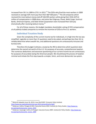increased from 59:1 in 1989 to 273:1 in 2012.13
The CEOs who fired the most workers in 2009
received on average 42% more pay than their S&P 500 peers.14
The 20 companies which
received the most bailout money laid off 160,599 workers while giving their CEOs $275.6
million of compensation in 2008 alone, and some like Citigroup, Chase, Wells Fargo, Suntrust
Banks, American Express, and State Street Corporation even increased their CEO pay
dramatically after receiving bailout money.15
For all of these reasons, this budget mandates shareholder voting of CEO compensation
at all publicly-traded companies to remove the incentive of CEOs to fire U.S. workers.
Individual Taxation Study
Given the complexity of the current income tax for individuals, it is high time the tax was
simplified. Logically no more than 15 questions need to be asked, and perhaps less than 10, to
reliably determine where wealth lies, and additional questions are unnecessarily intrusive and
bureaucratic.
Therefore this budget institutes a study by the IRS to determine which questions best
determine the overall net worth of the U.S. for purposes of accurate, comprehensive taxation.
The numerous deductions and excessive questioning of our current income tax are unnecessary
for purposes of accurately taxing the American people. We should keep the process of taxation
minimal and initiate the first step towards a simpler, fairer, and more democratic tax system.
13
Mishel & Sabadish (June 26, 2013). Issue Brief #367. Economic Policy Institute.
http://www.epi.org/publication/ceo-pay-2012-extraordinarily-high/
14
Anderson, Collins, Pizzigati, & Shih. Executive Excess 2010. Institute for Policy Studies. http://www.ips-
dc.org/reports/executive_excess_2010
15
Anderson, Cavanagh, Collins, & Pizzigati. Executive Excess 2009. Institute for Policy Studies. http://www.ips-
dc.org/reports/executive_excess_2009
 