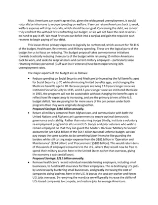 Most Americans can surely agree that, given the widespread unemployment, it would
naturally be inhumane to reduce spending on welfare. If we can return Americans back to work,
welfare expense will drop naturally, which should be our goal. Concerning the debt, we cannot
truly confront this without first confronting our budget, or we will not have the cash reserves
on hand to pay it off. We must first turn our deficit into a surplus and gain the requisite cash
reserves to begin paying off our debt.
This leaves three primary expenses to logically be confronted, which account for 70.31%
of the budget, Healthcare, Retirement, and Military spending. These are the logical parts of the
budget for us to focus on reducing. This budget proposal takes commonsense initiatives
towards drastically reducing these parts of the budget while returning 15 million Americans
back to work, and seeks to keep veterans and current military employed – particularly since
returning military personnel (Gulf War Era II Veterans) have been experiencing 30%
unemployment rates.
The major aspects of this budget are as follows:
Reduce spending on Social Security and Medicare by increasing the full benefits ages
for Social Security to 70 while eliminating limited benefits ages, and changing the
Medicare benefits age to 70. Because people are living 17.0 years longer since we
instituted Social Security in 1935, and 8.5 years longer since we instituted Medicare
in 1965, the programs will not be sustainable without changing the benefits ages to
reflect how life expectancy is increasing, and are the primary drivers of the U.S.
budget deficit. We are paying for far more years of life per person under both
programs than they were originally designed for.
Proposed Savings: $386 billion annually.
Return all military personnel from Afghanistan, and communicate with both the
United Nations and Afghanistan’s government to ensure optimal democratic
governance and stability. Rather than returning troops blindly, institute a voluntary
re-employment program for all current U.S. troops and prior veterans who wish to
remain employed, so that they can guard the borders. Because ‘Military Personnel’
accounts for just $156 billion of the $647 billion National Defense budget, we can
pay troops the same salaries to do something labor-intensive like guarding the
borders while still cutting major expense from the $382 billion in ‘Operation and
Maintenance’ ($274 billion) and ‘Procurement’ ($109 billion). This would return tens
of thousands of employed consumers to the U.S., where they would now be free to
spend their military salaries here in the United States rather than overseas, giving
the economy a substantial boost.
Proposed Savings: $211 billion annually.
Remove healthcare’s recent individual mandate forcing employers, including small
businesses, to fund health insurance for their employees. This is destroying U.S. jobs
by unnecessarily burdening small businesses, and greatly increasing the cost of
companies doing business here in the U.S. It boosts the cost per worker and forces
U.S. jobs overseas. By removing the mandate we will greatly increase the ability of
U.S.-based companies to compete, and restore jobs to average Americans.
 