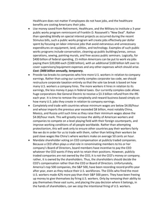 Healthcare does not matter if employees do not have jobs, and the healthcare
benefits are costing Americans their jobs.
Use money saved from Retirement, Healthcare, and the Military to institute a 3-year
public works program reminiscent of Franklin D. Roosevelt’s “New Deal”. Rather
than spending blindly on special interest projects as occurred during the recent
Stimulus bills, such a public works program will create jobs effectively per dollar
spent by focusing on labor-intensive jobs that avoid extraneous and unnecessary
expenditures on equipment, land, utilities, and technology. Examples of such public
works programs include conservation, cleaning up public buildings/areas, census
operations, sewing, painting murals, and free-access public seminars. Logically, for
$400 billion of federal spending, 15 million Americans can be put to work via jobs
paying them $20,000 each ($300 billion), with an additional $100 billion left over to
cover supervisory/equipment expenses and any other expenses which should arise.
Cost: $400 billion annually, temporary.
Provide tax breaks to companies who hire more U.S. workers in relation to company
earnings. Rather than using our currently complex corporate tax code, we should
restructure corporate taxation entirely so that the sole tax break is based on how
many U.S. workers a company hires. The more workers it hires in relation to its
earnings, the less money it pays in federal taxes. Our currently complex code allows
huge corporations like General Electric to receive a $3.3 billion refund from the IRS
each year. It is time to remove the complexity and reward business based simply on
how many U.S. jobs they create in relation to company earnings.
Completely end trade with countries whose minimum wages are below $4.00/hour
and whose imports the previous year exceeded $8 billion, most notably China,
Mexico, and Russia until such time as they raise their minimum wages above the
$4.00/hour mark. This will greatly increase the ability of American workers and
companies to compete on a level playing field with their foreign counterparts, and
improve working conditions of all people worldwide. Rather than attempting
protectionism, this will seek only to ensure other countries pay their workers fairly
like we do in order for us to trade with them, rather than letting their workers be
paid slave wages like China’s where workers make on average 50 cents an hour.
Mandate shareholder voting on CEO compensation at publicly traded companies.
Because a CEO often plays a vital role in renominating members to his or her
company’s Board of Directors, board members have incentive to pay the CEO
whatever the CEO wants if they wish to retain their positions. However, publicly
traded companies are not owned by the CEO, it is not the CEO’s money or company;
rather, it is owned by the shareholders. Thus, the shareholders should decide the
CEO’s compensation rather than the CEO or Board of Directors. Unfortunately,
America’s top 500 companies, the S&P 500, have been recording record profits year
after year, even as they reduce their U.S. workforces. The CEOs who fired the most
U.S. workers made 42% more pay than their S&P 500 peers. They have been freeing
up money to give themselves by firing U.S. workers. Only by removing their ability to
pay themselves these vast sums, and placing the pay decision where it belongs, in
the hands of shareholders, can we stop the intentional firing of U.S. workers.
 