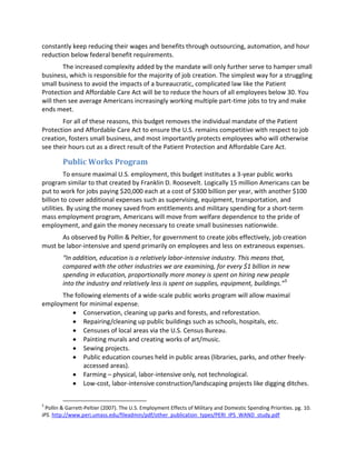 constantly keep reducing their wages and benefits through outsourcing, automation, and hour
reduction below federal benefit requirements.
The increased complexity added by the mandate will only further serve to hamper small
business, which is responsible for the majority of job creation. The simplest way for a struggling
small business to avoid the impacts of a bureaucratic, complicated law like the Patient
Protection and Affordable Care Act will be to reduce the hours of all employees below 30. You
will then see average Americans increasingly working multiple part-time jobs to try and make
ends meet.
For all of these reasons, this budget removes the individual mandate of the Patient
Protection and Affordable Care Act to ensure the U.S. remains competitive with respect to job
creation, fosters small business, and most importantly protects employees who will otherwise
see their hours cut as a direct result of the Patient Protection and Affordable Care Act.
Public Works Program
To ensure maximal U.S. employment, this budget institutes a 3-year public works
program similar to that created by Franklin D. Roosevelt. Logically 15 million Americans can be
put to work for jobs paying $20,000 each at a cost of $300 billion per year, with another $100
billion to cover additional expenses such as supervising, equipment, transportation, and
utilities. By using the money saved from entitlements and military spending for a short-term
mass employment program, Americans will move from welfare dependence to the pride of
employment, and gain the money necessary to create small businesses nationwide.
As observed by Pollin & Peltier, for government to create jobs effectively, job creation
must be labor-intensive and spend primarily on employees and less on extraneous expenses.
“In addition, education is a relatively labor-intensive industry. This means that,
compared with the other industries we are examining, for every $1 billion in new
spending in education, proportionally more money is spent on hiring new people
into the industry and relatively less is spent on supplies, equipment, buildings.”5
The following elements of a wide-scale public works program will allow maximal
employment for minimal expense.
Conservation, cleaning up parks and forests, and reforestation.
Repairing/cleaning up public buildings such as schools, hospitals, etc.
Censuses of local areas via the U.S. Census Bureau.
Painting murals and creating works of art/music.
Sewing projects.
Public education courses held in public areas (libraries, parks, and other freely-
accessed areas).
Farming – physical, labor-intensive only, not technological.
Low-cost, labor-intensive construction/landscaping projects like digging ditches.
5
Pollin & Garrett-Peltier (2007). The U.S. Employment Effects of Military and Domestic Spending Priorities. pg. 10.
IPS. http://www.peri.umass.edu/fileadmin/pdf/other_publication_types/PERI_IPS_WAND_study.pdf
 