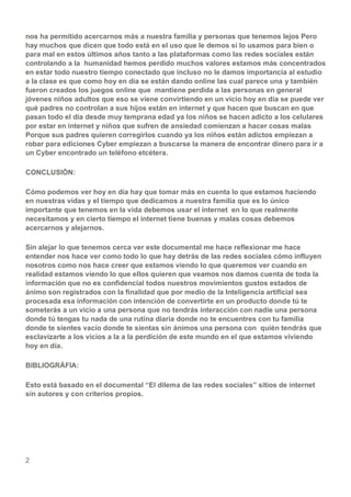 2
nos ha permitido acercarnos más a nuestra familia y personas que tenemos lejos Pero
hay muchos que dicen que todo está en el uso que le demos si lo usamos para bien o
para mal en estos últimos años tanto a las plataformas como las redes sociales están
controlando a la humanidad hemos perdido muchos valores estamos más concentrados
en estar todo nuestro tiempo conectado que incluso no le damos importancia al estudio
a la clase es que como hoy en día se están dando online las cual parece una y también
fueron creados los juegos online que mantiene perdida a las personas en general
jóvenes niños adultos que eso se viene convirtiendo en un vicio hoy en día se puede ver
qué padres no controlan a sus hijos están en internet y que hacen que buscan en que
pasan todo el día desde muy temprana edad ya los niños se hacen adicto a los celulares
por estar en internet y niños que sufren de ansiedad comienzan a hacer cosas malas
Porque sus padres quieren corregirlos cuando ya los niños están adictos empiezan a
robar para ediciones Cyber empiezan a buscarse la manera de encontrar dinero para ir a
un Cyber encontrado un teléfono etcétera.
CONCLUSIÓN:
Cómo podemos ver hoy en día hay que tomar más en cuenta lo que estamos haciendo
en nuestras vidas y el tiempo que dedicamos a nuestra familia que es lo único
importante que tenemos en la vida debemos usar el internet en lo que realmente
necesitamos y en cierto tiempo el internet tiene buenas y malas cosas debemos
acercarnos y alejarnos.
Sin alejar lo que tenemos cerca ver este documental me hace reflexionar me hace
entender nos hace ver como todo lo que hay detrás de las redes sociales cómo influyen
nosotros como nos hace creer que estamos viendo lo que queremos ver cuando en
realidad estamos viendo lo que ellos quieren que veamos nos damos cuenta de toda la
información que no es confidencial todos nuestros movimientos gustos estados de
ánimo son registrados con la finalidad que por medio de la Inteligencia artificial sea
procesada esa información con intención de convertirte en un producto donde tú te
someterás a un vicio a una persona que no tendrás interacción con nadie una persona
donde tú tengas tu nada de una rutina diaria donde no te encuentres con tu familia
donde te sientes vacío donde te sientas sin ánimos una persona con quién tendrás que
esclavizarte a los vicios a la a la perdición de este mundo en el que estamos viviendo
hoy en día.
BIBLIOGRÁFIA:
Esto está basado en el documental “El dilema de las redes sociales” sitios de internet
sin autores y con criterios propios.
 