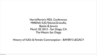 HarrisMartin’s MDL Conference:
                                   MIRENA IUD, Tylenol,Granuﬂo,
                                          Byetta & Januvia
                                   March 20, 2013 - San Diego, CA
                                        The Westin San Diego

                       History of IUDs & Female Contraception - BAYER’S LEGACY




Friday, March 15, 13
 