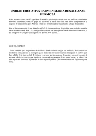 UNIDAD EDUCATIVA CARMEN MARIA BENALCAZAR
HERMOZA
Cada usuario cuenta con 15 gigabytes de espacio gratuito para almacenar sus archivos, ampliables
mediante diferentes planes de pago. Es accesible a través del sitio web desde computadoras y
dispone de aplicaciones para Android e iOS que permiten editar documentos y hojas de cálculo.1
Con el lanzamiento de Drive, Google unificó el almacenamiento disponible para un único usuario
de tal manera que en esos 15 GB se guardan también los mensajes de correo electrónico de Gmail y
las imágenes de Google+ que superen los 2048 x 2048 píxeles.
QUE ES 4SHARED
Es un servidor para alojamiento de archivos, donde usuarios cargan sus archivos, dichos usuarios
reciben un link para que lo publiquen y por medio de este otros usuarios descarguen el archivo que
han subido. Si te dan un link de 4shared es seguro que es para que descargues un archivo, pero si
entraste así sin querer o porque alguien te recomendo, es para que alojes tus archivos y tu mismo los
descargues en un futuro o para que lo descargue el público (obviamente necesitas registrarte para
esto).
 