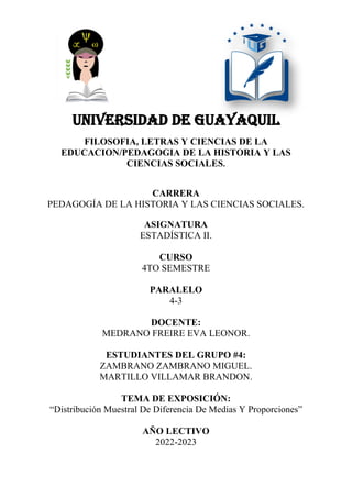 UNIVERSIDAD DE GUAYAQUIL
FILOSOFIA, LETRAS Y CIENCIAS DE LA
EDUCACION/PEDAGOGIA DE LA HISTORIA Y LAS
CIENCIAS SOCIALES.
CARRERA
PEDAGOGÍA DE LA HISTORIA Y LAS CIENCIAS SOCIALES.
ASIGNATURA
ESTADÍSTICA II.
CURSO
4TO SEMESTRE
PARALELO
4-3
DOCENTE:
MEDRANO FREIRE EVA LEONOR.
ESTUDIANTES DEL GRUPO #4:
ZAMBRANO ZAMBRANO MIGUEL.
MARTILLO VILLAMAR BRANDON.
TEMA DE EXPOSICIÓN:
“Distribución Muestral De Diferencia De Medias Y Proporciones”
AÑO LECTIVO
2022-2023
 