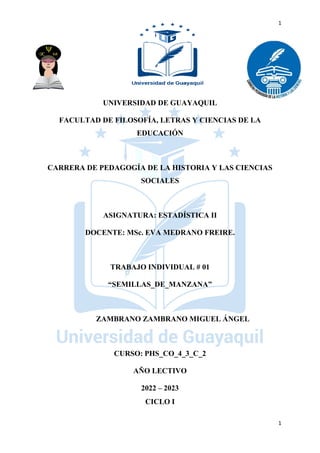 1
1
UNIVERSIDAD DE GUAYAQUIL
FACULTAD DE FILOSOFÍA, LETRAS Y CIENCIAS DE LA
EDUCACIÓN
CARRERA DE PEDAGOGÍA DE LA HISTORIA Y LAS CIENCIAS
SOCIALES
ASIGNATURA: ESTADÍSTICA II
DOCENTE: MSc. EVA MEDRANO FREIRE.
TRABAJO INDIVIDUAL # 01
“SEMILLAS_DE_MANZANA”
ZAMBRANO ZAMBRANO MIGUEL ÁNGEL
CURSO: PHS_CO_4_3_C_2
AÑO LECTIVO
2022 – 2023
CICLO I
 