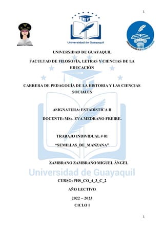 1
1
UNIVERSIDAD DE GUAYAQUIL
FACULTAD DE FILOSOFÍA, LETRAS Y CIENCIAS DE LA
EDUCACIÓN
CARRERA DE PEDAGOGÍA DE LA HISTORIA Y LAS CIENCIAS
SOCIALES
ASIGNATURA: ESTADÍSTICA II
DOCENTE: MSc. EVA MEDRANO FREIRE.
TRABAJO INDIVIDUAL # 01
“SEMILLAS_DE_MANZANA”
ZAMBRANO ZAMBRANO MIGUEL ÁNGEL
CURSO:PHS_CO_4_3_C_2
AÑO LECTIVO
2022 – 2023
CICLO I
 