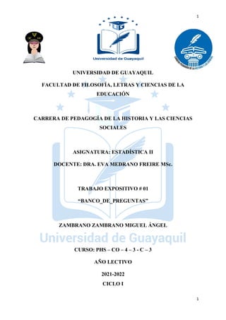 1
1
UNIVERSIDAD DE GUAYAQUIL
FACULTAD DE FILOSOFÍA, LETRAS Y CIENCIAS DE LA
EDUCACIÓN
CARRERA DE PEDAGOGÍA DE LA HISTORIA Y LAS CIENCIAS
SOCIALES
ASIGNATURA: ESTADÍSTICA II
DOCENTE: DRA. EVA MEDRANO FREIRE MSc.
TRABAJO EXPOSITIVO # 01
“BANCO_DE_PREGUNTAS”
ZAMBRANO ZAMBRANO MIGUEL ÁNGEL
CURSO: PHS – CO – 4 – 3 - C – 3
AÑO LECTIVO
2021-2022
CICLO I
 