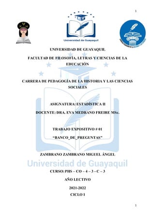 1
1
UNIVERSIDAD DE GUAYAQUIL
FACULTAD DE FILOSOFÍA, LETRAS Y CIENCIAS DE LA
EDUCACIÓN
CARRERA DE PEDAGOGÍA DE LA HISTORIA Y LAS CIENCIAS
SOCIALES
ASIGNATURA: ESTADÍSTICA II
DOCENTE: DRA. EVA MEDRANO FREIRE MSc.
TRABAJO EXPOSITIVO # 01
“BANCO_DE_PREGUNTAS”
ZAMBRANO ZAMBRANO MIGUEL ÁNGEL
CURSO:PHS – CO – 4 – 3 - C – 3
AÑO LECTIVO
2021-2022
CICLO I
 