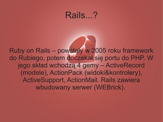 Rails...?


Ruby on Rails – powstały w 2005 roku framework
do Rubiego, potem doczekał się portu do PHP. W
   jego skład wchodzą 4 gemy – ActiveRecord
    (modele), ActionPack (widoki&kontrolery),
     ActiveSupport, ActionMail. Rails zawiera
          wbudowany serwer (WEBrick).
 