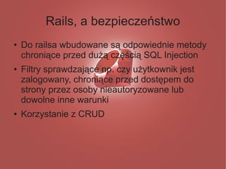 Rails, a bezpieczeństwo
●   Do railsa wbudowane są odpowiednie metody
    chroniące przed dużą częścią SQL Injection
●   Filtry sprawdzające np. czy użytkownik jest
    zalogowany, chroniące przed dostępem do
    strony przez osoby nieautoryzowane lub
    dowolne inne warunki
●   Korzystanie z CRUD
 