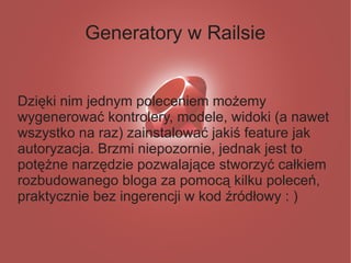 Generatory w Railsie


Dzięki nim jednym poleceniem możemy
wygenerować kontrolery, modele, widoki (a nawet
wszystko na raz) zainstalować jakiś feature jak
autoryzacja. Brzmi niepozornie, jednak jest to
potężne narzędzie pozwalające stworzyć całkiem
rozbudowanego bloga za pomocą kilku poleceń,
praktycznie bez ingerencji w kod źródłowy : )
 
