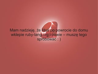 Mam nadzieję, że ktoś po powrocie do domu
wklepie ruby-lang.org i powie – muszę tego
               spróbować : )
 