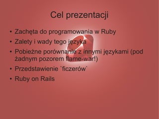 Cel prezentacji
●   Zachęta do programowania w Ruby
●   Zalety i wady tego języka
●   Pobieżne porównanie z innymi językami (pod
    żadnym pozorem flame-war!)
●   Przedstawienie `ficzerów`
●   Ruby on Rails
 