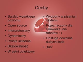 Cechy
●   Bardzo wysokiego       ●   Wygodny w pisaniu i
    poziomu                    czytaniu
●   Open source            ●   Przeznaczony dla
●   Interpretowany             człowieka, nie
                               robotów : )
●   Dynamiczny             ●   Obsługa dowolnie
●   Prosta składnia            dużych liczb
●   Skalowalność           ●   „fun”
●   W pełni obiektowy
 
