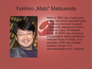 Yukihiro „Matz” Matsumoto
            Mats w 1993 roku rozpoczyna
            pracę nad swoim językiem gdyż
            ma własny koncept na język,
            połączenie najlepszych cech z
            Pythona, Lispa, Smalltalka,
            Perla. W 2003 roku przybywa
            pogramistów dzięki pierwszym
            wersjom Ruby on Rails, a na
            początku 2009 roku została
            wydana wersja 1.9.1
            wprowadzająca m.in. Unicode.
 