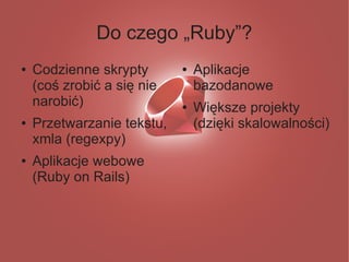 Do czego „Ruby”?
●   Codzienne skrypty       ●   Aplikacje
    (coś zrobić a się nie       bazodanowe
    narobić)                ●   Większe projekty
●   Przetwarzanie tekstu,       (dzięki skalowalności)
    xmla (regexpy)
●   Aplikacje webowe
    (Ruby on Rails)
 