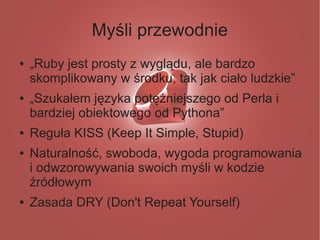 Myśli przewodnie
●   „Ruby jest prosty z wyglądu, ale bardzo
    skomplikowany w środku, tak jak ciało ludzkie”
●   „Szukałem języka potężniejszego od Perla i
    bardziej obiektowego od Pythona”
●   Reguła KISS (Keep It Simple, Stupid)
●   Naturalność, swoboda, wygoda programowania
    i odwzorowywania swoich myśli w kodzie
    źródłowym
●   Zasada DRY (Don't Repeat Yourself)
 