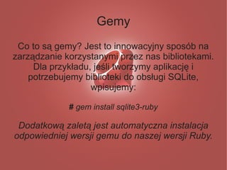 Gemy
 Co to są gemy? Jest to innowacyjny sposób na
zarządzanie korzystanymi przez nas bibliotekami.
     Dla przykładu, jeśli tworzymy aplikację i
    potrzebujemy biblioteki do obsługi SQLite,
                   wpisujemy:

             # gem install sqlite3-ruby

 Dodatkową zaletą jest automatyczna instalacja
odpowiedniej wersji gemu do naszej wersji Ruby.
 