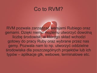 Co to RVM?


 RVM pozwala zarządzać wersjami Rubiego oraz
gemami. Dzięki niemu możemu utworzyć dowolną
    liczbę środowisk, w którego skład wchodzi
  gotowy do pracy Ruby oraz wybrane przez nas
  gemy. Pozwala nam to np. utworzyć oddzielne
środowiska dla poszczególnych projektów lub ich
 typów – aplikacje gtk, webowe, terminalowe etc.
 