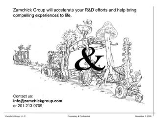 Zamchick Group will accelerate your R&D efforts and help bring
        compelling experiences to life.




        Contact us:
        info@zamchickgroup.com
        or 201-213-0709

Zamchick Group, L.L.C.             Proprietary & Confidential        November 1, 2009
 