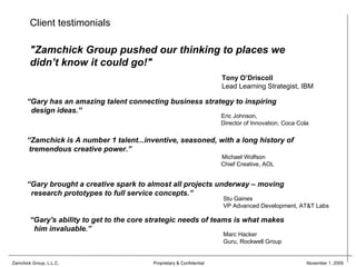 Client testimonials

        "Zamchick Group pushed our thinking to places we
        didn’t know it could go!"
                                                                        Tony O’Driscoll
                                                                        Lead Learning Strategist, IBM

      “Gary has an amazing talent connecting business strategy to inspiring
       design ideas.”
                                                                        Eric Johnson,
                                                                        Director of Innovation, Coca Cola

      “Zamchick is A number 1 talent...inventive, seasoned, with a long history of
       tremendous creative power.”
                                                                        Michael Wolfson
                                                                        Chief Creative, AOL


      “Gary brought a creative spark to almost all projects underway – moving
       research prototypes to full service concepts.”
                                                                        Stu Gaines
                                                                        VP Advanced Development, AT&T Labs

        “Gary's ability to get to the core strategic needs of teams is what makes
         him invaluable.”
                                                                        Marc Hacker
                                                                        Guru, Rockwell Group


Zamchick Group, L.L.C.                     Proprietary & Confidential                                   November 1, 2009
 