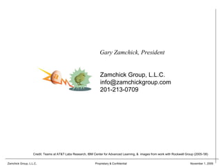 Gary Zamchick, President


                                                                 Zamchick Group, L.L.C.
                                                                 info@zamchickgroup.com
                                                                 201-213-0709




                   Credit: Teams at AT&T Labs Research, IBM Center for Advanced Learning, & images from work with Rockwell Group (2005-’08)


Zamchick Group, L.L.C.                                       Proprietary & Confidential                                       November 1, 2009
 