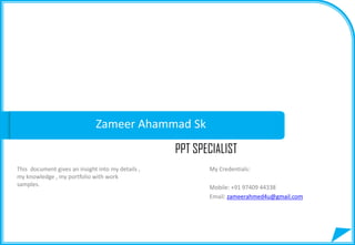 Zameer Ahammad Sk
PPT SPECIALIST
This document gives an insight into my details ,
my knowledge , my portfolio with work
samples.
My Credentials:
Mobile: +91 97409 44338
Email: zameerahmed4u@gmail.com
 