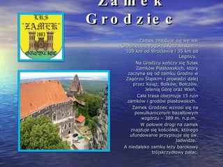Zamek Grodziec Zamek znajduje się we wsi Grodziec na Pogórzu Kaczawskim – 105 km od Wrocławia i 35 km od Legnicy.  Na Grodźcu kończy się Szlak Zamków Piastowskich, który zaczyna się od zamku Grodno w Zagórzu Śląskim i prowadzi dalej przez Książ, Bolków, Bolczów, Jelenią Górę oraz Wleń.  Cała trasa obejmuje 15 ruin zamków i grodów piastowskich.  Zamek Grodziec wznosi się na powulkanicznym bazaltowym wzgórzu – 389 m. n.p.m.  W połowie drogi na zamek znajduje się kościółek, którego ufundowanie przypisuje się św. Jadwidze.  A niedaleko zamku leży barokowy trójskrzydłowy pałac. 