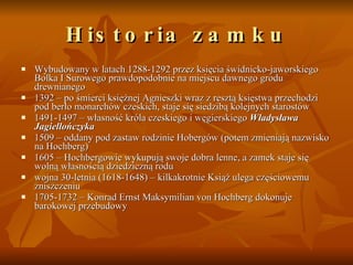 Historia zamku Wybudowany w latach 1288-1292 przez księcia świdnicko-jaworskiego Bolka I Surowego prawdopodobnie na miejscu dawnego grodu drewnianego  1392 – po śmierci księżnej Agnieszki wraz z resztą księstwa przechodzi pod berło monarchów czeskich, staje się siedzibą kolejnych starostów  1491-1497 – własność króla czeskiego i węgierskiego  Władysława Jagiellończyka   1509 – oddany pod zastaw rodzinie Hobergów (potem zmieniają nazwisko na Hochberg)  1605 – Hochbergowie wykupują swoje dobra lenne, a zamek staje się wolną własnością dziedziczną rodu  wojna 30-letnia (1618-1648) – kilkakrotnie Książ ulega częściowemu zniszczeniu  1705-1732 – Konrad Ernst Maksymilian von Hochberg dokonuje barokowej przebudowy  