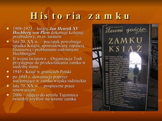 Historia zamku 1908-1923 – książę  Jan Henryk XV Hochberg von Pless  dokonuje kolejnej przebudowy, m.in. tarasów  lata 20. XX w. – początek powolnego upadku Książa, spowodowany zapaścią finansową i problemami rodzinnymi Hochbergów  II wojna światowa – Organizacja Todt przystępuje do przekształcania zamku w siedzibę stanu  1945 - Książ w granicach Polski  po 1945 r. dewastacja poprzez stacjonujące w zamku wojska radzieckie  lata 70. XX w. – pospieszne prace renowacyjne  2006 – zdjęcia do serialu Tajemnica twierdzy szyfrów na terenie zamku  