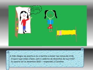 A mãe chegou ao quarto e viu a menina a mexer nas coisas da irmã:- O que é que estás a fazer, com o caderno de desenhos da tua irmã?- Eu queria ver os desenhos dela! – respondeu a Carolina.
