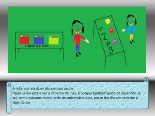 A mãe, por ela dizer isto pensou assim:“Bem se ela está a ver o caderno da Inês, é porque também gosta de desenhar. Já sei, como estamos muito perto do aniversário dela, posso dar-lhe um caderno e lápis de cor.
