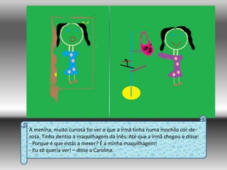 A menina, muito curiosa foi ver o que a irmã tinha numa mochila cor-de-rosa. Tinha dentro a maquilhagem da Inês. Até que a irmã chegou e disse:- Porque é que estás a mexer? É a minha maquilhagem!- Eu só queria ver! – disse a Carolina.