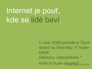 Internet je pouť,kde se lidé baví.V roce 2009 průměrný Čech strávil na Internetu 11 hodin týdně zábavou, odpočinkem.*Kolik to bude dneska?*zdroj: Češi v síti 2009