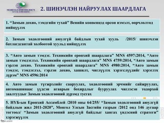 2. ШИНЭЧЛЭН НАЙРУУЛАХ ШААРДЛАГА
1. “Замын дохио, тэмдгийн тухай” Венийн конвенцэд орсон нэмэлт, өөрчлөлтөд
нийцүүлэх
2. Замын хөдөлгөөний аюулгүй байдлын тухай хууль /2015/ шинэчлэн
батлагдсантай холбоотой хуульд нийцүүлэх
3. “Авто замын тэмдэг. Техникийн ерөнхий шаардлага” MNS 4597:2014, “Авто
замын тэмдэглэл. Техникийн ерөнхий шаардлага” MNS 4759:2014, “Авто замын
гэрлэн дохио. Техникийн ерөнхий шаардлага” MNS 4980:2014, “Авто замын
тэмдэг, тэмдэглэл, гэрлэн дохио, хашилт, чиглүүлэх хэрэгслүүдийг хэрэглэх
дүрэм” MNS 4596:2014
5. НҮБ-ын Ерөнхий Ассамблей /2010 оны 64/255/ “Замын хөдөлгөөний аюулгүй
байдлын жил 2011-2020”, Монгол Улсын Засгийн газрын /2012 онд 146 дугаар
тогтоол/ “Замын хөдөлгөөний аюулгүй байдлыг хангах үндэсний стратеги”
хэрэгжүүлэх
4. Авто замын түгжрэлийг сааруулах, хөдөлгөөний эрчмийг сайжруулах,
автомашинаас үүдсэн агаарын бохирдлыг бууруулах чиглэсэн тодорхой
заалтуудыг Замын хөдөлгөөний дүрэмд тусгах
 