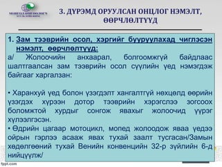 3. ДҮРЭМД ОРУУЛСАН ОНЦЛОГ НЭМЭЛТ,
ӨӨРЧЛӨЛТҮҮД
1. Зам тээврийн осол, хэргийг бууруулахад чиглэсэн
нэмэлт, өөрчлөлтүүд:
а/ Жолоочийн анхаарал, болгоомжгүй байдлаас
шалтгаалсан зам тээврийн осол сүүлийн үед нэмэгдэж
байгааг харгалзан:
• Харанхуй үед болон үзэгдэлт хангалтгүй нөхцөлд өөрийн
үзэгдэх хүрээн дотор тээврийн хэрэгслээ зогсоох
боломжтой хурдыг сонгож явахыг жолоочид үүрэг
хүлээлгэсэн.
• Өдрийн цагаар мотоцикл, мопед жолоодож яваа үедээ
ойрын гэрлээ асааж явах тухай заалт тусгасан/Замын
хөдөлгөөний тухай Венийн конвенцийн 32-р зүйлийн 6-д
нийцүүлж/
 