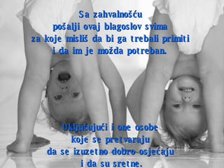 Sa zahvalnošću  pošalji ovaj blagoslov svima  za koje misliš da bi ga trebali primiti  i da im je možda potreban.   Uključujući i one osobe  koje se pretvaraju   da se izuzetno dobro osjećaju  i da su sretne. 