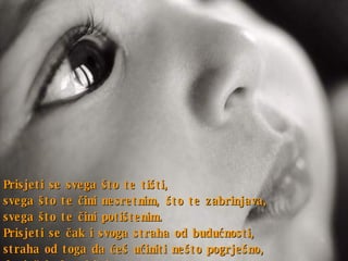 Prisjeti se svega što te tišti ,  svega što te čini nesretnim ,  što te zabrinjava ,  svega što te čini potištenim . Prisjeti se čak i svoga straha od budućnosti ,  straha od toga da ćeš učiniti nešto pogrješno ,  da ćeš izabrati krivo . 