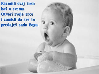 Razmisli ovaj tren  baš o svemu . Otvori svoje srce  i   zamisli da   sve to predaješ sada Bogu . 