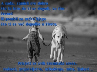 A sada ,  zamisli sve dobro  što bi htio da ti se dogodi, za čim čezneš ili pomisli na nešto lijepo  što ti se već dogodilo u životu. Prisjeti se svih trenutaka sreće,  radosti ,  prijateljstva ,  uzbuđenja ,  mira ,  ljubavi…   