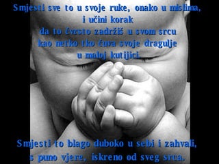 Smjesti sve to u svoje ruke ,  onako u mislima ,  i učini korak  da to čvrsto zadržiš u svom srcu  kao netko tko čuva svoje dragulje   u maloj kutijici. Smjesti to blago   duboko u sebi   i zahvali ,  s puno vjere, iskreno od sveg srca .   