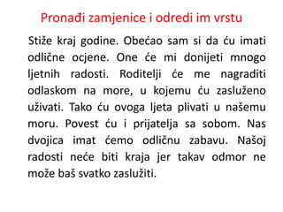 Pronađi zamjenice i odredi im vrstu 
Stiže kraj godine. Obećao sam si da ću imati 
odlične ocjene. One će mi donijeti mnogo 
ljetnih radosti. Roditelji će me nagraditi 
odlaskom na more, u kojemu ću zasluženo 
uživati. Tako ću ovoga ljeta plivati u našemu 
moru. Povest ću i prijatelja sa sobom. Nas 
dvojica imat ćemo odličnu zabavu. Našoj 
radosti neće biti kraja jer takav odmor ne 
može baš svatko zaslužiti. 
 