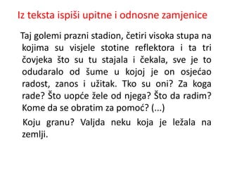 Iz teksta ispiši upitne i odnosne zamjenice 
Taj golemi prazni stadion, četiri visoka stupa na 
kojima su visjele stotine reflektora i ta tri 
čovjeka što su tu stajala i čekala, sve je to 
odudaralo od šume u kojoj je on osjećao 
radost, zanos i užitak. Tko su oni? Za koga 
rade? Što uopće žele od njega? Što da radim? 
Kome da se obratim za pomoć? (...) 
Koju granu? Valjda neku koja je ležala na 
zemlji. 
 