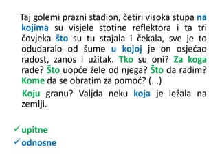 Taj golemi prazni stadion, četiri visoka stupa na 
kojima su visjele stotine reflektora i ta tri 
čovjeka što su tu stajala i čekala, sve je to 
odudaralo od šume u kojoj je on osjećao 
radost, zanos i užitak. Tko su oni? Za koga 
rade? Što uopće žele od njega? Što da radim? 
Kome da se obratim za pomoć? (...) 
Koju granu? Valjda neku koja je ležala na 
zemlji. 
upitne 
odnosne 
 