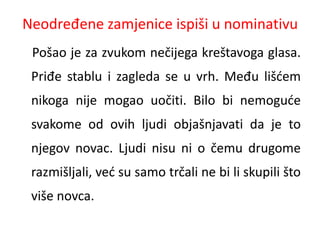 Neodređene zamjenice ispiši u nominativu 
Pošao je za zvukom nečijega kreštavoga glasa. 
Priđe stablu i zagleda se u vrh. Među lišćem 
nikoga nije mogao uočiti. Bilo bi nemoguće 
svakome od ovih ljudi objašnjavati da je to 
njegov novac. Ljudi nisu ni o čemu drugome 
razmišljali, već su samo trčali ne bi li skupili što 
više novca. 
 