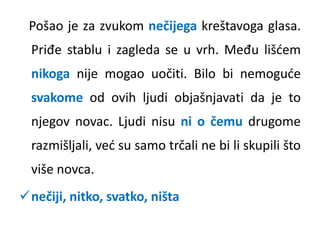Pošao je za zvukom nečijega kreštavoga glasa. 
Priđe stablu i zagleda se u vrh. Među lišćem 
nikoga nije mogao uočiti. Bilo bi nemoguće 
svakome od ovih ljudi objašnjavati da je to 
njegov novac. Ljudi nisu ni o čemu drugome 
razmišljali, već su samo trčali ne bi li skupili što 
više novca. 
nečiji, nitko, svatko, ništa 
 